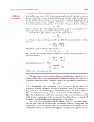 Pricing Strategies for Firms with Market Power 401
Instead of having to memorize this formula, we can simply substitute the relation between a
Cournot oligopolist’s own-price elasticity of demand and that of the market into the formula
for the markup rule for monopoly and monopolistic competition. In particular, for a
homogeneous-product Cournot oligopoly with N firms, we will show that the elasticity of
demand for an individual firm’s product is N times that of the market elasticity of demand:
When we substitute this for EF in the pricing formula for monopoly and monopolistic com-
petition, the result is the pricing formula for Cournot oligopoly.
To see that EF ! NEM, we need a little calculus. Specifically, if
is total industry output and industry demand is Q ! f(P), the own-price elasticity of market
demand is
The demand facing an individual firm (say, firm 1) is
Thus, since the firm views the output of other firms as fixed, the elasticity of demand for
an individual firm is
But with identical firms Q1 ! Q/N, so
which is what we needed to establish.
EF !
df(P)
dP
PN
Q
! NEM
EF !
&Q1
&P
P
Q1
!
df(P)
dP
P
Q1
Q1 ! f(P) " Q2 " Q3 " L " QN
EM !
dQ
dP
P
Q
!
df(P)
dP
P
Q
Q ! a
N
i!1
Qi
EF ! NEM
A Calculus
Alternative
The pricing rule given for a firm in Cournot oligopoly has a very simple justi-
fication. When firms in a Cournot oligopoly sell identical products, the elasticity of
demand for an individual firm’s product is N times the market elasticity of demand:
If N ! 1 (monopoly), there is only one firm in the industry, and the elasticity of
demand for that firm’s product is the same as the market elasticity of demand (EF !
EM). When N ! 2 (Cournot duopoly), there are two firms in the market, and each
firm’s elasticity of demand is twice as elastic as that for the market (EF ! 2EM).
Thus, the markup formula for Cournot oligopoly is really identical to that presented
in the previous section, except that we are using the relation between elasticity of
demand for an individual firm’s product and that of the market.
Three aspects of this pricing rule for Cournot oligopoly are worth noting.
First, the more elastic the market demand, the closer the profit-maximizing price is to
marginal cost. In the extreme case where the absolute value of the market elasticity
of demand is infinite, the profit-maximizing price is marginal cost, regardless of how
EF ! NEM
 