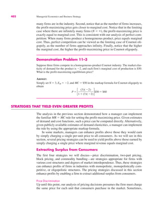 402 Managerial Economics and Business Strategy
many firms are in the industry. Second, notice that as the number of firms increases,
the profit-maximizing price gets closer to marginal cost. Notice that in the limiting
case where there are infinitely many firms (N ! %), the profit-maximizing price is
exactly equal to marginal cost. This is consistent with our analysis of perfect com-
petition: When many firms produce a homogeneous product, price equals marginal
cost. Thus, perfect competition can be viewed as the limiting case of Cournot oli-
gopoly, as the number of firms approaches infinity. Finally, notice that the higher
the marginal cost, the higher the profit-maximizing price in Cournot oligopoly.
Demonstration Problem 11–3
Suppose three firms compete in a homogeneous-product Cournot industry. The market elas-
ticity of demand for the product is "2, and each firm’s marginal cost of production is $50.
What is the profit-maximizing equilibrium price?
Answer:
Simply set N ! 3, EM ! "2, and MC ! $50 in the markup formula for Cournot oligopoly to
obtain
STRATEGIES THAT YIELD EVEN GREATER PROFITS
The analysis in the previous section demonstrated how a manager can implement
the familiar MR ! MC rule for setting the profit-maximizing price. Given estimates
of demand and cost functions, such a price can be computed directly. Alternatively,
given publicly available estimates of demand elasticities, a manager can implement
the rule by using the appropriate markup formula.
In some markets, managers can enhance profits above those they would earn
by simply charging a single per-unit price to all consumers. As we will see in this
section, several pricing strategies can be used to yield profits above those earned by
simply charging a single price where marginal revenue equals marginal cost.
Extracting Surplus from Consumers
The first four strategies we will discuss—price discrimination, two-part pricing,
block pricing, and commodity bundling—are strategies appropriate for firms with
various cost structures and degrees of market interdependence. Thus, these strategies
can enhance profits of firms in industries with monopolistic, monopolistically com-
petitive, or oligopolistic structures. The pricing strategies discussed in this section
enhance profits by enabling a firm to extract additional surplus from consumers.
Price Discrimination
Up until this point, our analysis of pricing decisions presumes the firm must charge
the same price for each unit that consumers purchase in the market. Sometimes,
P ! !
(3)( "2)
1 $ (3)( "2)"$50 ! $60
 