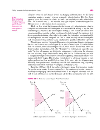 price
discrimination
The practice of
charging different
prices to con-
sumers for the
same good or
service.
Pricing Strategies for Firms with Market Power 403
however, firms can earn higher profits by charging different prices for the same
product or service, a strategy referred to as price discrimination. The three basic
types of price discrimination—first-, second-, and third-degree price discrimina-
tion—are examined next. As we will see, each type requ