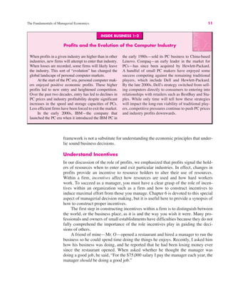INSIDE BUSINESS 1–2
Profits and the Evolution of the Computer Industry
When profits in a given industry are higher than in other
industries, new firms will attempt to enter that industry.
When losses are recorded, some firms will likely leave
the industry. This sort of “evolution” has changed the
global landscape of personal computer markets.
At the start of the PC era, personal computer mak-
ers enjoyed positive economic profits. These higher
profits led to new entry and heightened competition.
Over the past two decades, entry has led to declines in
PC prices and industry profitability despite significant
increases in the speed and storage capacities of PCs.
Less efficient firms have been forced to exit the market.
In the early 2000s, IBM—the company that
launched the PC era when it introduced the IBM PC in
the early 1980s—sold its PC business to China-based
Lenovo. Compaq—an early leader in the market for
PCs—has since been acquired by Hewlett-Packard.
A handful of small PC makers have enjoyed some
success competing against the remaining traditional
players, which include Dell and Hewlett-Packard.
By the late 2000s, Dell's strategy switched from sell-
ing computers directly to consumers to entering into
relationships with retailers such as BestBuy and Sta-
ples. While only time will tell how these strategies
will impact the long-run viability of traditional play-
ers, competitive pressures continue to push PC prices
and industry profits downwards.
The Fundamentals of Managerial Economics 11
framework is not a substitute for understanding the economic principles that under-
lie sound business decisions.
Understand Incentives
In our discussion of the role of profits, we emphasized that profits signal the hold-
ers of resources when to enter and exit particular industries. In effect, changes in
profits provide an incentive to resource holders to alter their use of resources.
Within a firm, incentives affect how resources are used and how hard workers
work. To succeed as a manager, you must have a clear grasp of the role of incen-
tives within an organization such as a firm and how to construct incentives to
induce maximal effort from those you manage. Chapter 6 is devoted to this special
aspect of managerial decision making, but it is useful here to provide a synopsis of
how to construct proper incentives.
The first step in constructing incentives within a firm is to distinguish between
the world, or the business place, as it is and the way you wish it were. Many pro-
fessionals and owners of small establishments have difficulties because they do not
fully comprehend the importance of the role incentives play in guiding the deci-
sions of others.
A friend of mine—Mr. O—opened a restaurant and hired a manager to run the
business so he could spend time doing the things he enjoys. Recently, I asked him
how his business was doing, and he reported that he had been losing money ever
since the restaurant opened. When asked whether he thought the manager was
doing a good job, he said, “For the $75,000 salary I pay the manager each year, the
manager should be doing a good job.”
 