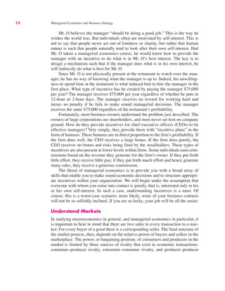 12 Managerial Economics and Business Strategy
Mr. O believes the manager “should be doing a good job.” This is the way he
wishes the world was. But individuals often are motivated by self-interest. This is
not to say that people never act out of kindness or charity, but rather that human
nature is such that people naturally tend to look after their own self-interest. Had
Mr. O taken a managerial economics course, he would know how to provide the
manager with an incentive to do what is in Mr. O’s best interest. The key is to
design a mechanism such that if the manager does what is in his own interest, he
will indirectly do what is best for Mr. O.
Since Mr. O is not physically present at the restaurant to watch over the man-
ager, he has no way of knowing what the manager is up to. Indeed, his unwilling-
ness to spend time at the restaurant is what induced him to hire the manager in the
first place. What type of incentive has he created by paying the manager $75,000
per year? The manager receives $75,000 per year regardless of whether he puts in
12-hour or 2-hour days. The manager receives no reward for working hard and
incurs no penalty if he fails to make sound managerial decisions. The manager
receives the same $75,000 regardless of the restaurant’s profitability.
Fortunately, most business owners understand the problem just described. The
owners of large corporations are shareholders, and most never set foot on company
ground. How do they provide incentives for chief executive officers (CEOs) to be
effective managers? Very simply, they provide them with “incentive plans” in the
form of bonuses. These bonuses are in direct proportion to the firm’s profitability. If
the firm does well, the CEO receives a large bonus. If the firm does poorly, the
CEO receives no bonus and risks being fired by the stockholders. These types of
incentives are also present at lower levels within firms. Some individuals earn com-
missions based on the revenue they generate for the firm’s owner. If they put forth
little effort, they receive little pay; if they put forth much effort and hence generate
many sales, they receive a generous commission.
The thrust of managerial economics is to provide you with a broad array of
skills that enable you to make sound economic decisions and to structure appropri-
ate incentives within your organization. We will begin under the assumption that
everyone with whom you come into contact is greedy, that is, interested only in his
or her own self-interest. In such a case, understanding incentives is a must. Of
course, this is a worst-case scenario; more likely, some of your business contacts
will not be so selfishly inclined. If you are so lucky, your job will be all the easier.
Understand Markets
In studying microeconomics in general, and managerial economics in particular, it
is important to bear in mind that there are two sides to every transaction in a mar-
ket: For every buyer of a good there is a corresponding seller. The final outcome of
the market process, then, depends on the relative power of buyers and sellers in the
marketplace. The power, or bargaining position, of consumers and producers in the
market is limited by three sources of rivalry that exist in economic transactions:
consumer–producer rivalry, consumer–consumer rivalry, and producer–producer
 
