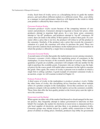 The Fundamentals of Managerial Economics 13
rivalry. Each form of rivalry serves as a disciplining device to guide the market
process, and each affects different markets to a different extent. Thus, your ability
as a manager to meet performance objectives will depend on the extent to which
your product is affected by these sources of rivalry.
Consumer–Producer Rivalry
Consumer–producer rivalry occurs because of the competing interests of con-
sumers and producers. Consumers attempt to negotiate or locate low prices, while
producers attempt to negotiate high prices. In a very loose sense, consumers
attempt to “rip off” producers, and producers attempt to “rip off” consumers. Of
course, there are limits to the ability of these parties to achieve their goals. If a con-
sumer offers a price that is too low, the producer will refuse to sell the product to
the consumer. Similarly, if the producer asks a price that exceeds the consumer’s
valuation of a good, the consumer will refuse to purchase the good. These two
forces provide a natural check and balance on the market process even in markets in
which the product is offered by a single firm (a monopolist).
Consumer–Consumer Rivalry
A second source of rivalry that guides the market process occurs among consumers.
Consumer–consumer rivalry reduces the negotiating power of consumers in the
marketplace. It arises because of the economic doctrine of scarcity. When limited
quantities of goods are available, consumers will compete with one another for the
right to purchase the available goods. Consumers who are willing to pay the high-
est prices for the scarce goods will outbid other consumers for the right to consume
the goods. Once again, this source of rivalry is present even in markets in which a
single firm is selling a product. A good example of consumer–consumer rivalry is
an auction, a topic we will examine in detail in Chapter 12.
Producer–Producer Rivalry
A third source of rivalry in the marketplace is producer–producer rivalry. Unlike
the other forms of rivalry, this disciplining device functions only when multiple
sellers of a product compete in the marketplace. Given that customers are scarce,
producers compete with one another for the right to service the customers available.
Those firms that offer the best-quality product at the lowest price earn the right to
serve the customers.
Government and the Market
When agents on either side of the market find themselves disadvantaged in the mar-
ket process, they frequently attempt to induce government to intervene on their
behalf. For example, the market for electricity in most towns is characterized by a
sole local supplier of electricity, and thus there is no producer–producer rivalry.
Consumer groups may initiate action by a public utility commission to limit the
power of utilities in setting prices. Similarly, producers may lobby for government
 