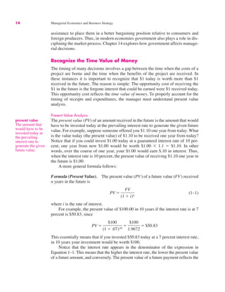 14 Managerial Economics and Business Strategy
assistance to place them in a better bargaining position relative to consumers and
foreign producers. Thus, in modern economies government also plays a role in dis-
ciplining the market process. Chapter 14 explores how government affects manage-
rial decisions.
Recognize the Time Value of Money
The timing of many decisions involves a gap between the time when the costs of a
project are borne and the time when the benefits of the project are received. In
these instances it is important to recognize that $1 today is worth more than $1
received in the future. The reason is simple: The opportunity cost of receiving the
$1 in the future is the forgone interest that could be earned were $1 received today.
This opportunity cost reflects the time value of money. To properly account for the
timing of receipts and expenditures, the manager must understand present value
analysis.
Present Value Analysis
The present value (PV) of an amount received in the future is the amount that would
have to be invested today at the prevailing interest rate to generate the given future
value. For example, suppose someone offered you $1.10 one year from today. What
is the value today (the present value) of $1.10 to be received one year from today?
Notice that if you could invest $1.00 today at a guaranteed interest rate of 10 per-
cent, one year from now $1.00 would be worth $1.00 ! 1.1 " $1.10. In other
words, over the course of one year, your $1.00 would earn $.10 in interest. Thus,
when the interest rate is 10 percent, the present value of receiving $1.10 one year in
the future is $1.00.
A more general formula follows:
Formula (Present Value). The present value (PV) of a future value (FV) received
n years in the future is
(1–1)
where i is the rate of interest.
For example, the present value of $100.00 in 10 years if the interest rate is at 7
percent is $50.83, since
This essentially means that if you invested $50.83 today at a 7 percent interest rate,
in 10 years your investment would be worth $100.
Notice that the interest rate appears in the denominator of the expression in
Equation 1–1. This means that the higher the interest rate, the lower the present value
of a future amount, and conversely. The present value of a future payment reflects the
PV "
$100
(1 # .07)10
"
$100
1.9672
" $50.83
PV "
FV
(1 # i)n
present value
The amount that
would have to be
invested today at
the prevailing
interest rate to
generate the given
future value.
 