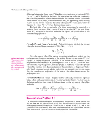 The Fundamentals of Managerial Economics 15
difference between the future value (FV) and the opportunity cost of waiting (OCW):
PV " FV $ OCW. Intuitively, the higher the interest rate, the higher the opportunity
cost of waiting to receive a future amount and thus the lower the present value of the
future amount. For example, if the interest rate is zero, the opportunity cost of waiting
is zero, and the present value and the future value coincide. This is consistent with
Equation 1–1, since PV " FV when the interest rate is zero.
The basic idea of the present value of a future amount can be extended to a
series of future payments. For example, if you are promised FV1 one year in the
future, FV2 two years in the future, and so on for n years, the present value of this
sum of future payments is
Formula (Present Value of a Stream). When the interest rate is i, the present
value of a stream of future payments of FV1, FV2, . . . , FVn is
Given the present value of the income stream that arises from a project, one can
easily compute the net present value of the project. The net present value (NPV) of
a project is simply the present value (PV ) of the income stream generated by the
project minus the current cost (C0) of the project: NPV " PV $ C0. If the net pres-
ent value of a project is positive, then the project is profitable because the present
value of the earnings from the project exceeds the current cost of the project. On the
other hand, a manager should reject a project that has a negative net present value,
since the cost of such a project exceeds the present value of the income stream that
project generates.
Formula (Net Present Value). Suppose that by sinking C0 dollars into a project
today, a firm will generate income of FV1 one year in the future, FV2 two years in
the future, and so on for n years. If the interest rate is i, the net present value of the
project is
Demonstration Problem 1–1
The manager of Automated Products is contemplating the purchase of a new machine that
will cost $300,000 and has a useful life of five years. The machine will yield (year-end) cost
reductions to Automated Products of $50,000 in year 1, $60,000 in year 2, $75,000 in year
3, and $90,000 in years 4 and 5. What is the present value of the cost savings of the machine
if the interest rate is 8 percent? Should the manager purchase the machine?
NPV "
FV1
(1 # i)1
#
FV2
(1 # i)2
#
FV3
(1 # i)3
# L #
FVn
(1 # i)n
$ C0
PV " !
n
t"1
FVt
(1 # i)t
PV "
FV1
(1 # i)1
#
FV2
(1 # i)2
#
FV3
(1 # i)3
# L #
FVn
(1 # i)n
net present value
The present value
of the income
stream generated
by a project minus
the current cost of
the project.
 
