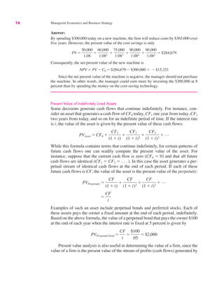16 Managerial Economics and Business Strategy
Answer:
By spending $300,000 today on a new machine, the firm will reduce costs by $365,000 over
five years. However, the present value of the cost savings is only
Consequently, the net present value of the new machine is
Since the net present value of the machine is negative, the manager should not purchase
the machine. In other words, the manager could earn more by investing the $300,000 at 8
percent than by spending the money on the cost-saving technology.
Present Value of Indefinitely Lived Assets
Some decisions generate cash flows that continue indefinitely. For instance, con-
sider an asset that generates a cash flow of CF0 today, CF1 one year from today, CF2
two years from today, and so on for an indefinite period of time. If the interest rate
is i, the value of the asset is given by the present value of these cash flows:
While this formula contains terms that continue indefinitely, for certain patterns of
future cash flows one can readily compute the present value of the asset. For
instance, suppose that the current cash flow is zero (CF0 " 0) and that all future
cash flows are identical (CF1 " CF2 " . . . ). In this case the asset generates a per-
petual stream of identical cash flows at the end of each period. If each of these
future cash flows is CF, the value of the asset is the present value of the perpetuity:
Examples of such an asset include perpetual bonds and preferred stocks. Each of
these assets pays the owner a fixed amount at the end of each period, indefinitely.
Based on the above formula, the value of a perpetual bond that pays the owner $100
at the end of each year when the interest rate is fixed at 5 percent is given by
Present value analysis is also useful in determining the value of a firm, since the
value of a firm is the present value of the stream of profits (cash flows) generated by
PVPerpetual bond "
CF
i
"
$100
.05
" $2,000
"
CF
i
PVPerpetuity "
CF
(1 # i)
#
CF
(1 # i)2
#
CF
(1 # i)3
# L
PVAsset " CF0 #
CF1
(1 # i)
#
CF2
(1 # i)2
#
CF3
(1 # i)3
# L
NPV " PV $ C0 " $284,679 $ $300,000 " $ $15,321
PV "
50,000
1.08
#
60,000
1.082
#
75,000
1.083
#
90,000
1.084
#
90,000
1.085
" $284,679
 