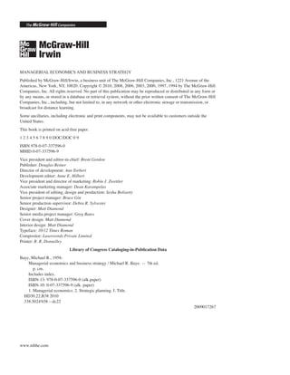 MANAGERIAL ECONOMICS AND BUSINESS STRATEGY
Published by McGraw-Hill/Irwin, a business unit of The McGraw-Hill Companies, Inc., 1221 Avenue of the
Americas, New York, NY, 10020. Copyright © 2010, 2008, 2006, 2003, 2000, 1997, 1994 by The McGraw-Hill
Companies, Inc. All rights reserved. No part of this publication may be reproduced or distributed in any form or
by any means, or stored in a database or retrieval system, without the prior written consent of The McGraw-Hill
Companies, Inc., including, but not limited to, in any network or other electronic storage or transmission, or
broadcast for distance learning.
Some ancillaries, including electronic and print components, may not be available to customers outside the
United States.
This book is printed on acid-free paper.
1 2 3 4 5 6 7 8 9 0 DOC/DOC 0 9
ISBN 978-0-07-337596-0
MHID 0-07-337596-9
Vice president and editor-in-chief: Brent Gordon
Publisher: Douglas Reiner
Director of development: Ann Torbert
Development editor: Anne E. Hilbert
Vice president and director of marketing: Robin J. Zwettler
Associate marketing manager: Dean Karampelas
Vice president of editing, design and production: Sesha Bolisetty
Senior project manager: Bruce Gin
Senior production supervisor: Debra R. Sylvester
Designer: Matt Diamond
Senior media project manager: Greg Bates
Cover design: Matt Diamond
Interior design: Matt Diamond
Typeface: 10/12 Times Roman
Compositor: Laserwords Private Limited
Printer: R. R. Donnelley
Library of Congress Cataloging-in-Publication Data
Baye, Michael R., 1958-
Managerial economics and business strategy / Michael R. Baye. — 7th ed.
p. cm.
Includes index.
ISBN-13: 978-0-07-337596-0 (alk.paper)
ISBN-10: 0-07-337596-9 (alk. paper)
1. Managerial economics. 2. Strategic planning. I. Title.
HD30.22.B38 2010
338.5024'658—dc22
2009017267
www.mhhe.com
 