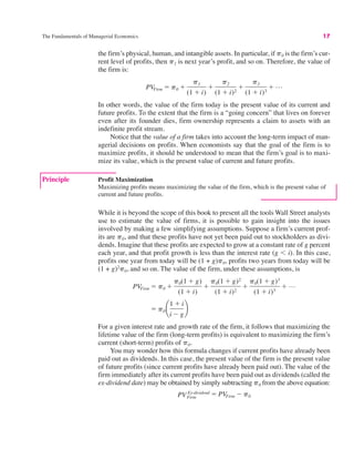 The Fundamentals of Managerial Economics 17
Principle Profit Maximization
Maximizing profits means maximizing the value of the firm, which is the present value of
current and future profits.
the firm’s physical, human, and intangible assets. In particular, if p0 is the firm’s cur-
rent level of profits, then p1 is next year’s profit, and so on. Therefore, the value of
the firm is:
In other words, the value of the firm today is the present value of its current and
future profits. To the extent that the firm is a “going concern” that lives on forever
even after its founder dies, firm ownership represents a claim to assets with an
indefinite profit stream.
Notice that the value of a firm takes into account the long-term impact of man-
agerial decisions on profits. When economists say that the goal of the firm is to
maximize profits, it should be understood to mean that the firm’s goal is to maxi-
mize its value, which is the present value of current and future profits.
PVFirm " p0 #
p1
(1 # i)
#
p2
(1 # i)2
#
p3
(1 # i)3
# L
While it is beyond the scope of this book to present all the tools Wall Street analysts
use to estimate the value of firms, it is possible to gain insight into the issues
involved by making a few simplifying assumptions. Suppose a firm’s current prof-
its are p0, and that these profits have not yet been paid out to stockholders as divi-
dends. Imagine that these profits are expected to grow at a constant rate of g percent
each year, and that profit growth is less than the interest rate (g % i). In this case,
profits one year from today will be (1 + g)p0, profits two years from today will be
(1 + g)2
p0, and so on. The value of the firm, under these assumptions, is
For a given interest rate and growth rate of the firm, it follows that maximizing the
lifetime value of the firm (long-term profits) is equivalent to maximizing the firm’s
current (short-term) profits of p0.
You may wonder how this formula changes if current profits have already been
paid out as dividends. In this case, the present value of the firm is the present value
of future profits (since current profits have already been paid out). The value of the
firm immediately after its current profits have been paid out as dividends (called the
ex-dividend date) may be obtained by simply subtracting p0 from the above equation:
PVFirm
Ex-dividend " PVFirm $ p0
" p0 ¢
1 # i
i $ g
≤
PVFirm " p0 #
p0(1 # g)
(1 # i)
#
p0(1 # g)2
(1 # i)2
#
p0(1 # g)3
(1 # i)3
# L
 