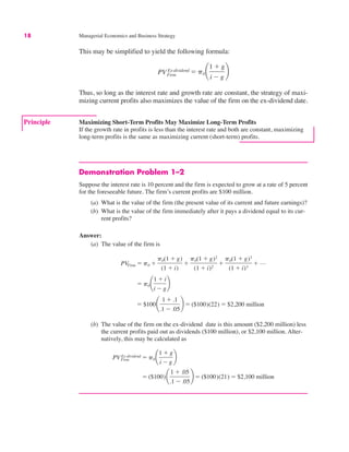 18 Managerial Economics and Business Strategy
This may be simplified to yield the following formula:
Thus, so long as the interest rate and growth rate are constant, the strategy of maxi-
mizing current profits also maximizes the value of the firm on the ex-dividend date.
PVFirm
Ex-dividend " p0 ¢
1 # g
i $ g
≤
Demonstration Problem 1–2
Suppose the interest rate is 10 percent and the firm is expected to grow at a rate of 5 percent
for the foreseeable future. The firm’s current profits are $100 million.
(a) What is the value of the firm (the present value of its current and future earnings)?
(b) What is the value of the firm immediately after it pays a dividend equal to its cur-
rent profits?
Answer:
(a) The value of the firm is
(b) The value of the firm on the ex-dividend date is this amount ($2,200 million) less
the current profits paid out as dividends ($100 million), or $2,100 million. Alter-
natively, this may be calculated as
" ($100)¢
1 # .05
.1 $ .05
≤ " ($100)(21) " $2,100 million
PVFirm
Ex-dividend " p0 ¢
1 # g
i $ g
≤
" $100¢
1 # .1
.1 $ .05
≤ " ($100)(22) " $2,200 million
" p0 ¢
1 # i
i $ g
≤
PVFirm " p0 #
p0(1 # g)
(1 # i)
#
p0(1 # g)2
(1 # i)2
#
p0(1 # g)3
(1 # i)3
# L
Principle Maximizing Short-Term Profits May Maximize Long-Term Profits
If the growth rate in profits is less than the interest rate and both are constant, maximizing
long-term profits is the same as maximizing current (short-term) profits.
 