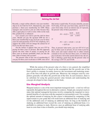 INSIDE BUSINESS 1–3
Joining the Jet Set
Recently, a major airline offered a one-year member-
ship in its Air Club for $125. Alternatively, one could
purchase a three-year membership for $300. Many
managers and executives join air clubs because they
offer a quiet place to work or relax while on the road;
thus, productivity is enhanced.
Let’s assume you wish to join the club for three
years. Should you pay the up-front $300 fee for a
three-year membership or pay $125 per year for three
years for total payments of $375? For simplicity, let’s
suppose the airline will not change the annual fee of
$125 over the next three years.
On the surface it appears that you save $75 by
paying for three years in advance. But this approach
ignores the time value of money. Is paying for all
three years in advance profitable when you take the
time value of money into account?
The present value of the cost of membership if
you pay for three years in advance is $300, since all of
that money is paid today. If you pay annually, you pay
$125 today, $125 one year from today, and $125 two
years from today. Given an interest rate of 5 percent,
the present value of these payments is
or
Thus, in present value terms, you save $57.43 if you
pay for three years in advance. If you wish to join for
three years and expect annual fees to either remain
constant or rise over the next three years, it is better to
pay in advance. Given the current interest rate, the air-
line is offering a good deal, but the present value of
the savings is $57.43, not $75.00.
" $357.43
PV " 125 # 119.05 # 113.38
PV " $125 #
$125
1.05
#
$125
(1.05)2
The Fundamentals of Managerial Economics 19
While the notion of the present value of a firm is very general, the simplified
formula presented above is based on the assumption that the growth rate of the
firm’s profits is constant. In reality, however, the investment and marketing strate-
gies of the firm will affect its growth rate. Moreover, the strategies used by com-
petitors generally will affect the growth rate of the firm. In such instances, there is
no substitute for using the general present value formula and understanding the
concepts developed in later chapters in this book.
Use Marginal Analysis
Marginal analysis is one of the most important managerial tools—a tool we will use
repeatedly throughout this text in alternative contexts. Simply put, marginal analysis
states that optimal managerial decisions involve comparing the marginal (or incre-
mental) benefits of a decision with the marginal (or incremental) costs. For example,
the optimal amount of studying for this course is determined by comparing (1) the
improvement in your grade that will result from an additional hour of studying and
(2) the additional costs of studying an additional hour. So long as the benefits of
studying an additional hour exceed the costs of studying an additional hour, it is
profitable to continue to study. However, once an additional hour of studying adds
more to costs than it does to benefits, you should stop studying.
 