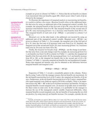 The Fundamentals of Managerial Economics 21
5
Actually, net benefits are equal to 200 for either 4 or 5 units of Q. This is due to the discrete nature
of the data in the table, which restricts Q to be selected in one-unit increments. In the next section, we
show that when Q can be selected in arbitrarily small increments (for example, when the firm can
produce fractional gallons of soft drink), net benefits are maximized at a single level of Q. At this level
of Q, marginal net benefits are equal to zero, which corresponds to 5 units of Q in Table 1–1.
marginal benefit
The change in
total benefits
arising from a
change in the
managerial control
variable Q.
example are given in column 4 of Table 1–1. Notice that the net benefits in column
4 are maximized when net benefits equal 200, which occurs when 5 units of Q are
chosen by the manager.5
To illustrate the importance of marginal analysis in maximizing net benefits,
it is useful to define a few terms. Marginal benefit refers to the additional bene-
fits that arise by using an additional unit of the managerial control variable. For
example, the marginal benefit of the first unit of Q is 90, since the first unit of Q
increases total benefits from 0 to 90. The marginal benefit of the second unit of
Q is 80, since increasing Q from 1 to 2 increases total benefits from 90 to 170.
The marginal benefit of each unit of Q—MB(Q)—is presented in column 5 of
Table 1–1.
Marginal cost, on the other hand, is the additional cost incurred by using an
additional unit of the managerial control variable. Marginal costs—MC(Q)—are
given in column 6 of Table 1–1. For example, the marginal cost of the first unit of
Q is 10, since the first unit of Q increases total costs from 0 to 10. Similarly, the
marginal cost of the second unit of Q is 20, since increasing Q from 1 to 2 increases
total costs by 20 (costs rise from 10 to 30).
Finally, the marginal net benefits of Q—MNB(Q)—are the change in net bene-
fits that arise from a one-unit change in Q. For example, by increasing Q from 0 to
1, net benefits rise from 0 to 80 in column 4 of Table 1–1, and thus the marginal net
benefit of the first unit of Q is 80. By increasing Q from 1 to 2, net benefits increase
from 80 to 140, so the marginal net benefit due to the second unit of Q is 60.
Column 7 of Table 1–1 presents marginal net benefits for our hypothetical example.
Notice that marginal net benefits may also be obtained as the difference between
marginal benefits and marginal costs:
Inspection of Table 1–1 reveals a remarkable pattern in the columns. Notice
that by using 5 units of Q, the manager ensures that net benefits are maximized. At
the net-benefit-maximizing level of Q (5 units), the marginal net benefits of Q are
zero. Furthermore, at the net-benefit-maximizing level of Q (5 units), marginal ben-
efits equal marginal costs (both are equal to 50 in this example). There is an impor-
tant reason why MB " MC at the level of Q that maximizes net benefits: So long as
marginal benefits exceed marginal costs, an increase in Q adds more to total bene-
fits than it does to total costs. In this instance, it is profitable for the manager to
increase the use of the managerial control variable. Expressed differently, when
marginal benefits exceed marginal costs, the net benefits of increasing the use of Q
are positive; by using more Q, net benefits increase. For example, consider the use
MNB(Q) " MB(Q) $ MC(Q)
marginal cost
The change in total
costs arising from
a change in the
managerial control
variable Q.
 