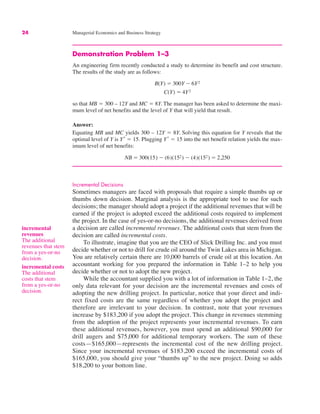 24 Managerial Economics and Business Strategy
incremental
revenues
The additional
revenues that stem
from a yes-or-no
decision.
incremental costs
The additional
costs that stem
from a yes-or-no
decision.
Demonstration Problem 1–3
An engineering firm recently conducted a study to determine its benefit and cost structure.
The results of the study are as follows:
so that MB " 300 – 12Y and MC " 8Y. The manager has been asked to determine the maxi-
mum level of net benefits and the level of Y that will yield that result.
Answer:
Equating MB and MC yields 300 – 12Y " 8Y. Solving this equation for Y reveals that the
optimal level of Y is Y*
" 15. Plugging Y*
" 15 into the net benefit relation yields the max-
imum level of net benefits:
Incremental Decisions
Sometimes managers are faced with proposals that require a simple thumbs up or
thumbs down decision. Marginal analysis is the appropriate tool to use for such
decisions; the manager should adopt a project if the additional revenues that will be
earned if the project is adopted exceed the additional costs required to implement
the project. In the case of yes-or-no decisions, the additional revenues derived from
a decision are called incremental revenues. The additional costs that stem from the
decision are called incremental costs.
To illustrate, imagine that you are the CEO of Slick Drilling Inc. and you must
decide whether or not to drill for crude oil around the Twin Lakes area in Michigan.
You are relatively certain there are 10,000 barrels of crude oil at this location. An
accountant working for you prepared the information in Table 1–2 to help you
decide whether or not to adopt the new project.
While the accountant supplied you with a lot of information in Table 1–2, the
only data relevant for your decision are the incremental revenues and costs of
adopting the new drilling project. In particular, notice that your direct and indi-
rect fixed costs are the same regardless of whether you adopt the project and
therefore are irrelevant to your decision. In contrast, note that your revenues
increase by $183,200 if you adopt the project. This change in revenues stemming
from the adoption of the project represents your incremental revenues. To earn
these additional revenues, however, you must spend an additional $90,000 for
drill augers and $75,000 for additional temporary workers. The sum of these
costs—$165,000—represents the incremental cost of the new drilling project.
Since your incremental revenues of $183,200 exceed the incremental costs of
$165,000, you should give your “thumbs up” to the new project. Doing so adds
$18,200 to your bottom line.
NB " 300(15) $ (6)(152) $ (4)(152) " 2,250
B(Y) " 300Y $ 6Y2
C(Y) " 4Y2
 
