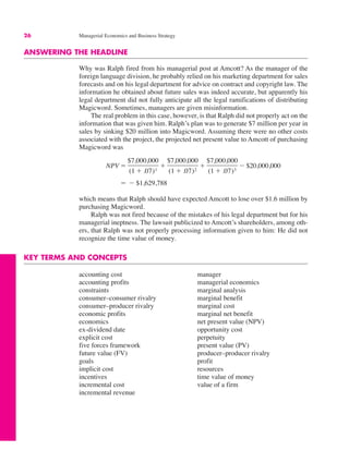 26 Managerial Economics and Business Strategy
ANSWERING THE HEADLINE
Why was Ralph fired from his managerial post at Amcott? As the manager of the
foreign language division, he probably relied on his marketing department for sales
forecasts and on his legal department for advice on contract and copyright law. The
information he obtained about future sales was indeed accurate, but apparently his
legal department did not fully anticipate all the legal ramifications of distributing
Magicword. Sometimes, managers are given misinformation.
The real problem in this case, however, is that Ralph did not properly act on the
information that was given him. Ralph’s plan was to generate $7 million per year in
sales by sinking $20 million into Magicword. Assuming there were no other costs
associated with the project, the projected net present value to Amcott of purchasing
Magicword was
which means that Ralph should have expected Amcott to lose over $1.6 million by
purchasing Magicword.
Ralph was not fired because of the mistakes of his legal department but for his
managerial ineptness. The lawsuit publicized to Amcott’s shareholders, among oth-
ers, that Ralph was not properly processing information given to him: He did not
recognize the time value of money.
KEY TERMS AND CONCEPTS
" $ $1,629,788
NPV "
$7,000,000
(1 # .07)1
#
$7,000,000
(1 # .07)2
#
$7,000,000
(1 # .07)3
$ $20,000,000
accounting cost
accounting profits
constraints
consumer–consumer rivalry
consumer–producer rivalry
economic profits
economics
ex-dividend date
explicit cost
five forces framework
future value (FV)
goals
implicit cost
incentives
incremental cost
incremental revenue
manager
managerial economics
marginal analysis
marginal benefit
marginal cost
marginal net benefit
net present value (NPV)
opportunity cost
perpetuity
present value (PV)
producer–producer rivalry
profit
resources
time value of money
value of a firm
 