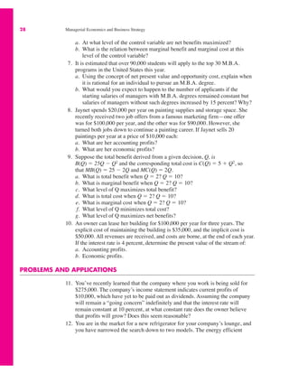 28 Managerial Economics and Business Strategy
a. At what level of the control variable are net benefits maximized?
b. What is the relation between marginal benefit and marginal cost at this
level of the control variable?
7. It is estimated that over 90,000 students will apply to the top 30 M.B.A.
programs in the United States this year.
a. Using the concept of net present value and opportunity cost, explain when
it is rational for an individual to pursue an M.B.A. degree.
b. What would you expect to happen to the number of applicants if the
starting salaries of managers with M.B.A. degrees remained constant but
salaries of managers without such degrees increased by 15 percent? Why?
8. Jaynet spends $20,000 per year on painting supplies and storage space. She
recently received two job offers from a famous marketing firm—one offer
was for $100,000 per year, and the other was for $90,000. However, she
turned both jobs down to continue a painting career. If Jaynet sells 20
paintings per year at a price of $10,000 each:
a. What are her accounting profits?
b. What are her economic profits?
9. Suppose the total benefit derived from a given decision, Q, is
B(Q) " 25Q $ Q2
and the corresponding total cost is C(Q) " 5 # Q2
, so
that MB(Q) " 25 $ 2Q and MC(Q) " 2Q.
a. What is total benefit when Q " 2? Q " 10?
b. What is marginal benefit when Q " 2? Q " 10?
c. What level of Q maximizes total benefit?
d. What is total cost when Q " 2? Q " 10?
e. What is marginal cost when Q " 2? Q " 10?
f. What level of Q minimizes total cost?
g. What level of Q maximizes net benefits?
10. An owner can lease her building for $100,000 per year for three years. The
explicit cost of maintaining the building is $35,000, and the implicit cost is
$50,000. All revenues are received, and costs are borne, at the end of each year.
If the interest rate is 4 percent, determine the present value of the stream of:
a. Accounting profits.
b. Economic profits.
PROBLEMS AND APPLICATIONS
11. You’ve recently learned that the company where you work is being sold for
$275,000. The company’s income statement indicates current profits of
$10,000, which have yet to be paid out as dividends. Assuming the company
will remain a “going concern” indefinitely and that the interest rate will
remain constant at 10 percent, at what constant rate does the owner believe
that profits will grow? Does this seem reasonable?
12. You are in the market for a new refrigerator for your company’s lounge, and
you have narrowed the search down to two models. The energy efficient
 