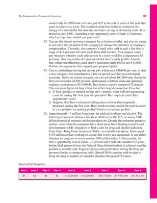 The Fundamentals of Managerial Economics 29
model sells for $500 and will save you $25 at the end of each of the next five
years in electricity costs. The standard model has features similar to the
energy efficient model but provides no future saving in electricity costs. It is
priced at only $400. Assuming your opportunity cost of funds is 5 percent,
which refrigerator should you purchase?
13. You are the human resources manager for a famous retailer, and you are trying
to convince the president of the company to change the structure of employee
compensation. Currently, the company’s retail sales staff is paid a flat hourly
wage of $18 per hour for each eight-hour shift worked. You propose a new
pay structure whereby each salesperson in a store would be compensated $8
per hour, plus five-tenths of 1 percent of that store’s daily profits. Assume
that, when run efficiently, each store’s maximum daily profits are $40,000.
Outline the arguments that support your proposed plan.
14. Tara is considering leaving her current job, which pays $56,000 per year, to start
a new company that manufactures a line of special pens for personal digital
assistants. Based on market research, she can sell about 160,000 units during the
first year at a price of $20 per unit. With annual overhead costs and operating
expenses amounting to $3,160,000, Tara expects a profit margin of 25 percent.
This margin is 6 percent larger than that of her largest competitor, Pens, Inc.
a. If Tara decides to embark on her new venture, what will her accounting
costs be during the first year of operation? Her implicit costs? Her
opportunity costs?
b. Suppose that Tara’s estimated selling price is lower than originally
projected during the first year. How much revenue would she need in order
to earn positive accounting profits? Positive economic profits?
15. Approximately 14 million Americans are addicted to drugs and alcohol. The
federal government estimates that these addicts cost the U.S. economy $300
billion in medical expenses and lost productivity. Despite the enormous potential
market, many biotech companies have shied away from funding research and
development (R&D) initiatives to find a cure for drug and alcohol addiction.
Your firm—DrugAbuse Sciences (DAS)—is a notable exception. It has spent
$170 million to date working on a cure, but is now at a crossroads. It can either
abandon its program or invest another $30 million today. Unfortunately, the
firm’s opportunity cost of funds is 7 percent and it will take another five years
before final approval from the Federal Drug Administration is achieved and the
product is actually sold. Expected (year-end) profits from selling the drug are
presented in the accompanying table. Should DAS continue with its plan to
bring the drug to market, or should it abandon the project? Explain.
Year-End Profit Projections
Year 1 Year 2 Year 3 Year 4 Year 5 Year 6 Year 7 Year 8 Year 9
$0 $0 $0 $0 $15,000,000 $16,500,000 $18,150,000 $19,965,000 $21,961,500
 