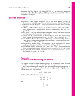 The Fundamentals of Managerial Economics 33
accompany the Time Warner case (pages 545–581 of your textbook). Additional
memos, as well as data that may be useful for your analysis, are available online at
www.mhhe.com/baye7e.
SELECTED READINGS
Anders, Gary C.; Ohta, Hiroshi; and Sailors, Joel, “A Note on the Marginal Efficiency of
Investment and Related Concepts.” Journal of Economic Studies 17(2), 1990, pp. 50–57.
Clark, Gregory, “Factory Discipline.” Journal of Economic History 54(1), March 1994, pp.
128–63.
Fizel, John L., and Nunnikhoven, Thomas S., “Technical Efficiency of For-profit and Non-
profit Nursing Homes.” Managerial and Decision Economics 13(5), Sept.–Oct. 1992,
pp. 429–39.
Gifford, Sharon, “Allocation of Entrepreneurial Attention.” Journal of Economic Behavior
and Organization 19(3), December 1992, pp. 265–84.
McNamara, John R., “The Economics of Decision Making in the New Manufacturing
Firm.” Managerial and Decision Economics 13(4), July–Aug. 1992, pp. 287–93.
Mercuro, Nicholas; Sourbis, Haralambos; and Whitney, Gerald, “Ownership Structure,
Value of the Firm and the Bargaining Power of the Manager.” Southern Economic Jour-
nal 59(2), October 1992, pp. 273–83.
Parsons, George R., and Wu, Yangru, “The Opportunity Cost of Coastal Land-Use Controls:
An Empirical Analysis.” Land Economics 67, Aug. 1991, pp. 308–16.
Phillips, Owen R.; Battalio, Raymond C.; and Kogut, Carl A., “Sunk Costs and Opportunity
Costs in Valuation and Bidding.” Southern Economic Journal 58, July 1991, pp. 112–28.
Pindyck, Robert S., “Irreversibility, Uncertainty, and Investment.” Journal of Economic
Literature 29, Sept. 1991, pp. 1110–48.
Appendix
The Calculus of Maximizing Net Benefits
This appendix provides a calculus-based derivation of the important rule that to maximize
net benefits, a manager must equate marginal benefits and marginal costs.
Let B(Q) denote the benefits of using Q units of the managerial control variable, and let
C(Q) denote the corresponding costs. The net benefits are N(Q) " B(Q) $ C(Q). The objec-
tive is to choose Q so as to maximize
The first-order condition for a maximum is
But
dB
dQ
" MB
dN
dQ
"
dB
dQ
$
dC
dQ
" 0
N(Q) " B(Q) $ C(Q)
 