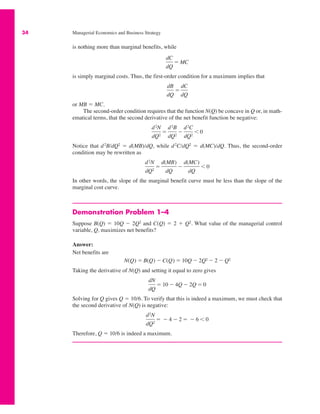 34 Managerial Economics and Business Strategy
is nothing more than marginal benefits, while
is simply marginal costs. Thus, the first-order condition for a maximum implies that
or MB " MC.
The second-order condition requires that the function N(Q) be concave in Q or, in math-
ematical terms, that the second derivative of the net benefit function be negative:
Notice that d2
B/dQ2
" d(MB)/dQ, while d2
C/dQ2
" d(MC)/dQ. Thus, the second-order
condition may be rewritten as
In other words, the slope of the marginal benefit curve must be less than the slope of the
marginal cost curve.
Demonstration Problem 1–4
Suppose B(Q) " 10Q $ 2Q2
and C(Q) " 2 # Q2
. What value of the managerial control
variable, Q, maximizes net benefits?
Answer:
Net benefits are
Taking the derivative of N(Q) and setting it equal to zero gives
Solving for Q gives Q " 10/6. To verify that this is indeed a maximum, we must check that
the second derivative of N(Q) is negative:
Therefore, Q " 10/6 is indeed a maximum.
d2N
dQ2
" $ 4 $ 2 " $ 6 % 0
dN
dQ
" 10 $ 4Q $ 2Q " 0
N(Q) " B(Q) $ C(Q) " 10Q $ 2Q2 $ 2 $ Q2
d2N
dQ2
"
d(MB)
dQ
$
d(MC)
dQ
% 0
d2N
dQ2
"
d2B
dQ2
$
d2C
dQ2
% 0
dB
dQ
"
dC
dQ
dC
dQ
" MC
 