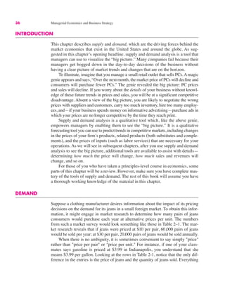 36 Managerial Economics and Business Strategy
INTRODUCTION
This chapter describes supply and demand, which are the driving forces behind the
market economies that exist in the United States and around the globe. As sug-
gested in this chapter’s opening headline, supply and demand analysis is a tool that
managers can use to visualize the “big picture.” Many companies fail because their
managers get bogged down in the day-to-day decisions of the business without
having a clear picture of market trends and changes that are on the horizon.
To illustrate, imagine that you manage a small retail outlet that sells PCs. A magic
genie appears and says, “Over the next month, the market price of PCs will decline and
consumers will purchase fewer PCs.” The genie revealed the big picture: PC prices
and sales will decline. If you worry about the details of your business without knowl-
edge of these future trends in prices and sales, you will be at a significant competitive
disadvantage. Absent a view of the big picture, you are likely to negotiate the wrong
prices with suppliers and customers, carry too much inventory, hire too many employ-
ees, and—if your business spends money on informative advertising—purchase ads in
which your prices are no longer competitive by the time they reach print.
Supply and demand analysis is a qualitative tool which, like the above genie,
empowers managers by enabling them to see the “big picture.” It is a qualitative
forecasting tool you can use to predict trends in competitive markets, including changes
in the prices of your firm’s products, related products (both substitutes and comple-
ments), and the prices of inputs (such as labor services) that are necessary for your
operations. As we will see in subsequent chapters, after you use supply and demand
analysis to see the big picture, additional tools are available to assist with details—
determining how much the price will change, how much sales and revenues will
change, and so on.
For those of you who have taken a principles-level course in economics, some
parts of this chapter will be a review. However, make sure you have complete mas-
tery of the tools of supply and demand. The rest of this book will assume you have
a thorough working knowledge of the material in this chapter.
DEMAND
Suppose a clothing manufacturer desires information about the impact of its pricing
decisions on the demand for its jeans in a small foreign market. To obtain this infor-
mation, it might engage in market research to determine how many pairs of jeans
consumers would purchase each year at alternative prices per unit. The numbers
from such a market survey would look something like those in Table 2–1. The mar-
ket research reveals that if jeans were priced at $10 per pair, 60,000 pairs of jeans
would be sold per year; at $30 per pair, 20,000 pairs of jeans would be sold annually.
When there is no ambiguity, it is sometimes convenient to say simply "price"
rather than "price per pair" or "price per unit." For instance, if one of your class-
mates says gasoline is priced at $3.99 in Indianapolis, you understand that she
means $3.99 per gallon. Looking at the rows in Table 2-1, notice that the only dif-
ference in the entries is the price of jeans and the quantity of jeans sold. Everything
 