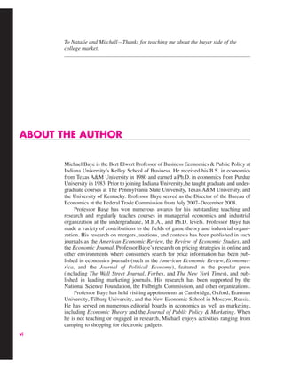 vi
ABOUT THE AUTHOR
Michael Baye is the Bert Elwert Professor of Business Economics & Public Policy at
Indiana University’s Kelley School of Business. He received his B.S. in economics
from Texas A&M University in 1980 and earned a Ph.D. in economics from Purdue
University in 1983. Prior to joining Indiana University, he taught graduate and under-
graduate courses at The Pennsylvania State University, Texas A&M University, and
the University of Kentucky. Professor Baye served as the Director of the Bureau of
Economics at the Federal Trade Commission from July 2007–December 2008.
Professor Baye has won numerous awards for his outstanding teaching and
research and regularly teaches courses in managerial economics and industrial
organization at the undergraduate, M.B.A., and Ph.D. levels. Professor Baye has
made a variety of contributions to the fields of game theory and industrial organi-
zation. His research on mergers, auctions, and contests has been published in such
journals as the American Economic Review, the Review of Economic Studies, and
the Economic Journal. Professor Baye’s research on pricing strategies in online and
other environments where consumers search for price information has been pub-
lished in economics journals (such as the American Economic Review, Economet-
rica, and the Journal of Political Economy), featured in the popular press
(including The Wall Street Journal, Forbes, and The New York Times), and pub-
lished in leading marketing journals. His research has been supported by the
National Science Foundation, the Fulbright Commission, and other organizations.
Professor Baye has held visiting appointments at Cambridge, Oxford, Erasmus
University, Tilburg University, and the New Economic School in Moscow, Russia.
He has served on numerous editorial boards in economics as well as marketing,
including Economic Theory and the Journal of Public Policy & Marketing. When
he is not teaching or engaged in research, Michael enjoys activities ranging from
camping to shopping for electronic gadgets.
To Natalie and Mitchell—Thanks for teaching me about the buyer side of the
college market.
 