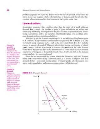 38 Managerial Economics and Business Strategy
change in
quantity
demanded
Changes in the
price of a good lead
to a change in the
quantity demanded
of that good. This
corresponds to a
movement along a
given demand
curve.
purchase at prices not explicitly dealt with in the market research. Notice that the
line is downward sloping, which reflects the law of demand, and that all other fac-
tors that influence demand are held constant at each point on the line.
Demand Shifters
Economists recognize that variables other than the price of a good influence
demand. For example, the number of pairs of jeans individuals are willing and
financially able to buy also depends on the price of shirts, consumer income, adver-
tising expenditures, and so on. Variables other than the price of a good that influ-
ence demand are known as demand shifters.
When we graph the demand curve for good X, we hold everything but the price
of X constant. A representative demand curve is given by D0
in Figure 2–2. The
movement along a demand curve, such as the movement from A to B, is called a
change in quantity demanded. Whenever advertising, income, or the price of related
goods changes, it leads to a change in demand; the position of the entire demand
curve shifts. A rightward shift in the demand curve is called an increase in demand,
since more of the good is demanded at each price. A leftward shift in the demand
curve is called a decrease in demand.
Now that we understand the general distinction between a shift in a demand
curve and a movement along a demand curve, it is useful to explain how five
demand shifters—consumer income, prices of related goods, advertising and con-
sumer tastes, population, and consumer expectations—affect demand.
change in
demand
Changes in
variables other than
the price of a good,
such as income or
the price of another
good, lead to a
change in demand.
This corresponds to
a shift of the entire
demand curve.
0
Price
Quantity
D1
A
B
D0
D2
Decrease
in
demand
Increase
in
demand
FIGURE 2–2 Changes in Demand
 