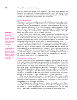 40 Managerial Economics and Business Strategy
typically consume less of these goods at each price. It is important to point out that
by calling such goods inferior, we do not imply that they are of poor quality; we use
this term simply to define products that consumers purchase less of when their
incomes rise and purchase more of when their incomes fall.
Prices of Related Goods
Changes in the prices of related goods generally shift the demand curve for a good.
For example, if the price of a Coke increases, most consumers will begin to substi-
tute Pepsi, because the relative price of Coke is higher than before. As more and
more consumers substitute Pepsi for Coke, the quantity of Pepsi demanded at each
price will tend to increase. In effect, an increase in the price of Coke increases the
demand for Pepsi. This is illustrated by a shift in the demand for Pepsi to the right.
Goods that interact in this way are known as substitutes.
Many pairs of goods readily come to mind when we think of substitutes: chicken
and beef, cars and trucks, raincoats and umbrellas. Such pairs of goods are substitutes
for most consumers. However, substitutes need not serve the same function; for
example, automobiles and housing could be substitutes. Goods are substitutes when
an increase in the price of one good increases the demand for the other good.
Not all goods are substitutes; in fact, an increase in the price of a good such as
computer software may lead consumers to purchase fewer computers at each price.
Goods that interact in this manner are called complements. Beer and pretzels are
another example of complementary goods. If the price of beer increased, most beer
drinkers would decrease their consumption of pretzels. Notice that when good X is
a complement to good Y, a reduction in the price of Y actually increases (shifts to
the right) the demand for good X. More of good X is purchased at each price due to
the reduction in the price of the complement, good Y.
Advertising and Consumer Tastes
Another variable that is held constant when drawing a given demand curve is the
level of advertising. An increase in advertising shifts the demand curve to the right,
from D1
to D2
, as in Figure 2–3. Notice that the impact of advertising on demand can
be interpreted in two ways. Under the initial demand curve, D1
, consumers would
buy 50,000 units of high-style clothing per month when the price is $40. After the
advertising, the demand curve shifts to D2
, and consumers will now buy 60,000 units
of the good when the price is $40. Alternatively, when demand is D1
, consumers will
pay a price of $40 when 50,000 units are available. Advertising shifts the demand
curve to D2
, so consumers will pay a higher price—$50—for 50,000 units.
Why does advertising shift demand to the right? Advertising often provides
consumers with information about the existence or quality of a product, which in
turn induces more consumers to buy the product. These types of advertising mes-
sages are known as informative advertising.
Advertising can also influence demand by altering the underlying tastes of con-
sumers. For example, advertising that promotes the latest fad in clothing may increase
the demand for a specific fashion item by making consumers perceive it as “the” thing
to buy. These types of advertising messages are known as persuasive advertising.
substitutes
Goods for which
an increase
(decrease) in the
price of one good
leads to an increase
(decrease) in the
demand for the
other good.
complements
Goods for which
an increase
(decrease) in the
price of one good
leads to a decrease
(increase) in the
demand for the
other good.
 