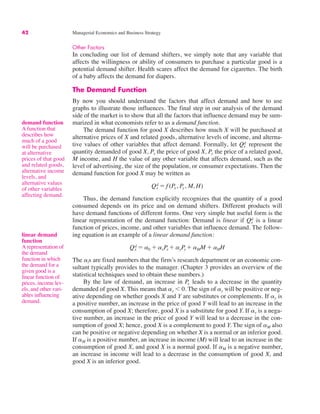42 Managerial Economics and Business Strategy
demand function
A function that
describes how
much of a good
will be purchased
at alternative
prices of that good
and related goods,
alternative income
levels, and
alternative values
of other variables
affecting demand.
Other Factors
In concluding our list of demand shifters, we simply note that any variable that
affects the willingness or ability of consumers to purchase a particular good is a
potential demand shifter. Health scares affect the demand for cigarettes. The birth
of a baby affects the demand for diapers.
The Demand Function
By now you should understand the factors that affect demand and how to use
graphs to illustrate those influences. The final step in our analysis of the demand
side of the market is to show that all the factors that influence demand may be sum-
marized in what economists refer to as a demand function.
The demand function for good X describes how much X will be purchased at
alternative prices of X and related goods, alternative levels of income, and alterna-
tive values of other variables that affect demand. Formally, let represent the
quantity demanded of good X, Px the price of good X, Py the price of a related good,
M income, and H the value of any other variable that affects demand, such as the
level of advertising, the size of the population, or consumer expectations. Then the
demand function for good X may be written as
Thus, the demand function explicitly recognizes that the quantity of a good
consumed depends on its price and on demand shifters. Different products will
have demand functions of different forms. One very simple but useful form is the
linear representation of the demand function: Demand is linear if is a linear
function of prices, income, and other variables that influence demand. The follow-
ing equation is an example of a linear demand function:
The ais are fixed numbers that the firm’s research department or an economic con-
sultant typically provides to the manager. (Chapter 3 provides an overview of the
statistical techniques used to obtain these numbers.)
By the law of demand, an increase in leads to a decrease in the quantity
demanded of good X. This means that ax ! 0. The sign of ay will be positive or neg-
ative depending on whether goods X and Y are substitutes or complements. If ay is
a positive number, an increase in the price of good Y will lead to an increase in the
consumption of good X; therefore, good X is a substitute for good Y. If ay is a nega-
tive number, an increase in the price of good Y will lead to a decrease in the con-
sumption of good X; hence, good X is a complement to good Y. The sign of aM also
can be positive or negative depending on whether X is a normal or an inferior good.
If aM is a positive number, an increase in income (M) will lead to an increase in the
consumption of good X, and good X is a normal good. If aM is a negative number,
an increase in income will lead to a decrease in the consumption of good X, and
good X is an inferior good.
Px
Qx
d " a0 # axPx # ayPy # aMM # aHH
Qx
d
Qx
d " f (Px, Py, M, H)
Qx
d
linear demand
function
A representation of
the demand
function in which
the demand for a
given good is a
linear function of
prices, income lev-
els, and other vari-
ables influencing
demand.
 