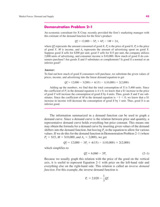 Market Forces: Demand and Supply 43
Demonstration Problem 2–1
An economic consultant for X Corp. recently provided the firm’s marketing manager with
this estimate of the demand function for the firm’s product:
where represents the amount consumed of good X, Px is the price of good X, is the price
of good Y, M is income, and Ax represents the amount of advertising spent on good X.
Suppose good X sells for $200 per unit, good Y sells for $15 per unit, the company utilizes
2,000 units of advertising, and consumer income is $10,000. How much of good X do con-
sumers purchase? Are goods X and Y substitutes or complements? Is good X a normal or an
inferior good?
Answer:
To find out how much of good X consumers will purchase, we substitute the given values of
prices, income, and advertising into the linear demand equation to get
Adding up the numbers, we find that the total consumption of X is 5,460 units. Since
the coefficient of Py in the demand equation is 4 > 0, we know that a $1 increase in the price
of good Y will increase the consumption of good X by 4 units. Thus, goods X and Y are sub-
stitutes. Since the coefficient of M in the demand equation is $1 ! 0, we know that a $1
increase in income will decrease the consumption of good X by 1 unit. Thus, good X is an
inferior good.
The information summarized in a demand function can be used to graph a
demand curve. Since a demand curve is the relation between price and quantity, a
representative demand curve holds everything but price constant. This means one
may obtain the formula for a demand curve by inserting given values of the demand
shifters into the demand function, but leaving Px in the equation to allow for various
values. If we do this for the demand function in Demonstration Problem 2–1 (where
Py " $15, M " $10,000, and Ax " 2,000), we get
which simplifies to
(2–1)
Because we usually graph this relation with the price of the good on the vertical
axis, it is useful to represent Equation 2–1 with price on the left-hand side and
everything else on the right-hand side. This relation is called an inverse demand
function. For this example, the inverse demand function is
Px " 2,020 $
1
3
Qx
d
Qx
d " 6,060 $ 3Px
Qx
d " 12,000 $ 3Px # 4(15) $ 1(10,000) # 2(2,000)
Qx
d " 12,000 $ 3(200) # 4(15) $ 1(10,000) # 2(2,000)
Py
Qx
d
Qx
d " 12,000 $ 3Px # 4Py $ 1M # 2Ax
 