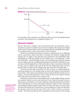 44 Managerial Economics and Business Strategy
0
Price
Quantity
Px = 2,020 – Qx
d
6,060
$2,020
1
3
FIGURE 2–4 Graphing the Inverse Demand Function
It reveals how much consumers are willing and able to pay for each additional unit
of good X. This demand curve is graphed in Figure 2–4.
Consumer Surplus
We now show how a manager can use the demand curve to ascertain the value a
consumer or group of consumers receives from a product. The concepts developed
in this section are particularly useful in marketing and other disciplines that empha-
size strategies such as value pricing and price discrimination.
By the law of demand, the amount a consumer is willing to pay for an additional
unit of a good falls as more of the good is consumed. For instance, imagine that the
demand curve in Figure 2–5(a) represents your demand for water immediately after
participating in a 10K run. Initially, you are willing to pay a very high price—in this
case, $5 per liter—for the first drop of water. As you consume more water, the amount
you are willing to pay for an additional drop declines from $5.00 to $4.99 and so on as
you move down the demand curve. Notice that after you have consumed an entire liter
of water, you are willing to pay only $4 per liter for another drop. Once you have
enjoyed 2 liters of water, you are willing to pay only $3 per liter for another drop.
To find your total value (or benefit) of 2 liters of water, we simply add up the
maximum amount you were willing to pay for each of these drops of water between
0 and 2 liters. This amount corresponds to the area underneath the demand curve in
Figure 2–5(a) up to the quantity of 2 liters. Since the area of this region is $8, the
total value you receive from 2 liters of water is $8.
Fortunately, you don’t have to pay different prices for the different drops of water
you consume. Instead, you face a per-unit price of, say, $3 per liter and get to buy as
many drops (or even liters) as you want at that price. Given the demand curve in Figure
2–5(a), when the price is $3 you will choose to purchase 2 liters of water. In this case,
your total out-of-pocket expense for the 2 liters of water is $6. Since you value 2 liters
of water at $8 and only have to pay $6 for it, you are getting $2 in value over and above
the amount you have to pay for water. This “extra” value is known as consumer
surplus—the value consumers get from a good but do not have to pay for. This concept
consumer surplus
The value con-
sumers get from a
good but do not
have to pay for.
 