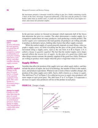 46 Managerial Economics and Business Strategy
market supply
curve
A curve indicating
the total quantity
of a good that all
producers in a
competitive market
would produce at
each price, holding
input prices, tech-
nology, and other
variables affecting
supply constant.
change in
quantity supplied
Changes in the
price of a good
lead to a change
in the quantity
supplied of that
good. This corre-
sponds to a
movement along a
given supply
curve.
the maximum amount a consumer would be willing to pay for a bottle containing exactly
3 liters of the firm’s beverage. Expressed differently, if the firm sold the product in 3-liter
bottles rather than in smaller units, it could sell each bottle for $10.50 to earn higher rev-
enues and extract all consumer surplus.
SUPPLY
In the previous section we focused on demand, which represents half of the forces
that determine the price in a market. The other determinant is market supply. In a
competitive market there are many producers, each producing a similar product. The
market supply curve summarizes the total quantity all producers are willing and able
to produce at alternative prices, holding other factors that affect supply constant.
While the market supply of a good generally depends on many things, when we
graph a supply curve, we hold everything but the price of the good constant. The
movement along a supply curve, such as the one from A to B in Figure 2–6, is
called a change in quantity supplied. The fact that the market supply curve slopes
upward reflects the inverse law of supply: As the price of a good rises (falls) and
other things remain constant, the quantity supplied of the good rises (falls). Producers
are willing to produce more output when the price is high than when it is low.
Supply Shifters
Variables that affect the position of the supply curve are called supply shifters, and they
include the prices of inputs, the level of technology, the number of firms in the market,
taxes, and producer expectations. Whenever one or more of these variables changes, the
position of the entire supply curve shifts. Such a shift is known as a change in supply.
The shift from S0
to S2
in Figure 2–6 is called an increase in supply since producers sell
more output at each given price. The shift from S0
to S1
in Figure 2–6 represents a
decrease in supply since producers sell less of the product at each price.
change in supply
Changes in vari-
ables other than the
price of a good,
such as input prices
or technological
advances, lead to a
change in supply.
This corresponds to
a shift of the entire
supply curve.
0
A
B
Price
Quantity
S2
S0
S1
Increase in
supply
Decrease in supply
FIGURE 2–6 Changes in Supply
 