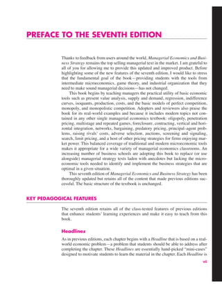 vii
PREFACE TO THE SEVENTH EDITION
Thanks to feedback from users around the world, Managerial Economics and Busi-
ness Strategy remains the top selling managerial text in the market. I am grateful to
all of you for allowing me to provide this updated and improved product. Before
highlighting some of the new features of the seventh edition, I would like to stress
that the fundamental goal of the book—providing students with the tools from
intermediate microeconomics, game theory, and industrial organization that they
need to make sound managerial decisions—has not changed.
This book begins by teaching managers the practical utility of basic economic
tools such as present value analysis, supply and demand, regression, indifference
curves, isoquants, production, costs, and the basic models of perfect competition,
monopoly, and monopolistic competition. Adopters and reviewers also praise the
book for its real-world examples and because it includes modern topics not con-
tained in any other single managerial economics textbook: oligopoly, penetration
pricing, multistage and repeated games, foreclosure, contracting, vertical and hori-
zontal integration, networks, bargaining, predatory pricing, principal–agent prob-
lems, raising rivals’ costs, adverse selection, auctions, screening and signaling,
search, limit pricing, and a host of other pricing strategies for firms enjoying mar-
ket power. This balanced coverage of traditional and modern microeconomic tools
makes it appropriate for a wide variety of managerial economics classrooms. An
increasing number of business schools are adopting this book to replace (or use
alongside) managerial strategy texts laden with anecdotes but lacking the micro-
economic tools needed to identify and implement the business strategies that are
optimal in a given situation.
This seventh edition of Managerial Economics and Business Strategy has been
thoroughly updated but retains all of the content that made previous editions suc-
cessful. The basic structure of the textbook is unchanged.
KEY PEDAGOGICAL FEATURES
The seventh edition retains all of the class-tested features of previous editions
that enhance students’ learning experiences and make it easy to teach from this
book.
Headlines
As in previous editions, each chapter begins with a Headline that is based on a real-
world economic problem—a problem that students should be able to address after
completing the chapter. These Headlines are essentially hand-picked “mini-cases”
designed to motivate students to learn the material in the chapter. Each Headline is
 