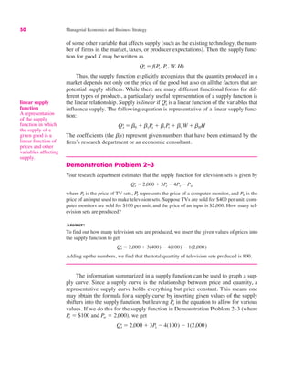 50 Managerial Economics and Business Strategy
of some other variable that affects supply (such as the existing technology, the num-
ber of firms in the market, taxes, or producer expectations). Then the supply func-
tion for good X may be written as
Thus, the supply function explicitly recognizes that the quantity produced in a
market depends not only on the price of the good but also on all the factors that are
potential supply shifters. While there are many different functional forms for dif-
ferent types of products, a particularly useful representation of a supply function is
the linear relationship. Supply is linear if is a linear function of the variables that
influence supply. The following equation is representative of a linear supply func-
tion:
The coefficients (the bis) represent given numbers that have been estimated by the
firm’s research department or an economic consultant.
Demonstration Problem 2–3
Your research department estimates that the supply function for television sets is given by
where Px is the price of TV sets, Pr represents the price of a computer monitor, and Pw is the
price of an input used to make television sets. Suppose TVs are sold for $400 per unit, com-
puter monitors are sold for $100 per unit, and the price of an input is $2,000. How many tel-
evision sets are produced?
Answer:
To find out how many television sets are produced, we insert the given values of prices into
the supply function to get
Adding up the numbers, we find that the total quantity of television sets produced is 800.
The information summarized in a supply function can be used to graph a sup-
ply curve. Since a supply curve is the relationship between price and quantity, a
representative supply curve holds everything but price constant. This means one
may obtain the formula for a supply curve by inserting given values of the supply
shifters into the supply function, but leaving in the equation to allow for various
values. If we do this for the supply function in Demonstration Problem 2–3 (where
" $100 and " 2,000), we get
Qx
s " 2,000 # 3Px $ 4(100) $ 1(2,000)
Pw
Pr
Px
Qx
s " 2,000 # 3(400) $ 4(100) $ 1(2,000)
Qx
s " 2,000 # 3Px $ 4Pr $ Pw
Qx
s " b0 # bxPx # brPr # bwW # bHH
Qx
s
Qx
s " f(Px, Pr, W, H)
linear supply
function
A representation
of the supply
function in which
the supply of a
given good is a
linear function of
prices and other
variables affecting
supply.
 