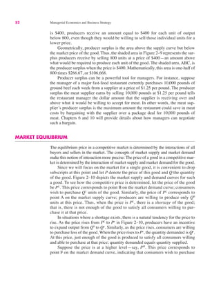 52 Managerial Economics and Business Strategy
is $400, producers receive an amount equal to $400 for each unit of output
below 800, even though they would be willing to sell those individual units for a
lower price.
Geometrically, producer surplus is the area above the supply curve but below
the market price of the good. Thus, the shaded area in Figure 2–9 represents the sur-
plus producers receive by selling 800 units at a price of $400—an amount above
what would be required to produce each unit of the good. The shaded area, ABC, is
the producer surplus when the price is $400. Mathematically, this area is one-half of
800 times $266.67, or $106,668.
Producer surplus can be a powerful tool for managers. For instance, suppose
the manager of a major fast-food restaurant currently purchases 10,000 pounds of
ground beef each week from a supplier at a price of $1.25 per pound. The producer
surplus the meat supplier earns by selling 10,000 pounds at $1.25 per pound tells
the restaurant manager the dollar amount that the supplier is receiving over and
above what it would be willing to accept for meat. In other words, the meat sup-
plier’s producer surplus is the maximum amount the restaurant could save in meat
costs by bargaining with the supplier over a package deal for 10,000 pounds of
meat. Chapters 6 and 10 will provide details about how managers can negotiate
such a bargain.
MARKET EQUILIBRIUM
The equilibrium price in a competitive market is determined by the interactions of all
buyers and sellers in the market. The concepts of market supply and market demand
make this notion of interaction more precise: The price of a good in a competitive mar-
ket is determined by the interaction of market supply and market demand for the good.
Since we will focus on the market for a single good, it is convenient to drop
subscripts at this point and let P denote the price of this good and Q the quantity
of the good. Figure 2–10 depicts the market supply and demand curves for such
a good. To see how the competitive price is determined, let the price of the good
be PL
. This price corresponds to point B on the market demand curve; consumers
wish to purchase Q1
units of the good. Similarly, the price of PL
corresponds to
point A on the market supply curve; producers are willing to produce only Q0
units at this price. Thus, when the price is PL
, there is a shortage of the good;
that is, there is not enough of the good to satisfy all consumers willing to pur-
chase it at that price.
In situations where a shortage exists, there is a natural tendency for the price to
rise. As the price rises from PL
to Pe
in Figure 2–10, producers have an incentive
to expand output from Q0
to Qe
. Similarly, as the price rises, consumers are willing
to purchase less of the good. When the price rises to Pe
, the quantity demanded is Qe
.
At this price, just enough of the good is produced to satisfy all consumers willing
and able to purchase at that price; quantity demanded equals quantity supplied.
Suppose the price is at a higher level—say, PH
. This price corresponds to
point F on the market demand curve, indicating that consumers wish to purchase
均衡
 