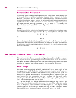 54 Managerial Economics and Business Strategy
Demonstration Problem 2–4
According to an article in China Daily, China recently accelerated its plan to privatize tens
of thousands of state-owned firms. Imagine that you are an aide to a senator on the Foreign
Relations Committee of the U.S. Senate, and you have been asked to help the committee
determine the price and quantity that will prevail when competitive forces are allowed to
equilibrate the market. The best estimates of the market demand and supply for the good (in
U.S. dollar equivalent prices) are given by Qd
" 10 $ 2P and Qs
" 2 + 2P, respectively.
Determine the competitive equilibrium price and quantity.
Answer:
Competitive equilibrium is determined by the intersection of the market demand and supply
curves. Mathematically, this simply means that Qd
" Qs
. Equating demand and supply yields
or
Solving this equation for P yields the equilibrium price, Pe
" 2. To determine the equilib-
rium quantity, we simply plug this price into either the demand or the supply function (since,
in equilibrium, quantity supplied equals quantity demanded). For example, using the supply
function, we find that
PRICE RESTRICTIONS AND MARKET EQUILIBRIUM
The previous section showed how prices and quantities are determined in a free mar-
ket. In some instances, government places limits on how much prices are allowed to
rise or fall, and these restrictions can affect the market equilibrium. In this section, we
examine the impact of price ceilings and price floors on market allocations.
Price Ceilings
One basic implication of the economic doctrine of scarcity is that there are not
enough goods to satisfy the desires of all consumers at a price of zero. As a conse-
quence, some method must be used to determine who gets to consume goods and
who does not. People who do not get to consume goods are essentially discrimi-
nated against. One way to determine who gets a good and who does not is to allo-
cate the goods based on hair color: If you have red hair, you get the good; if you
don’t have red hair, you don’t get the good.
The price system uses price to determine who gets a good and who does not.
The price system allocates goods to consumers who are willing and able to pay the
most for the goods. If the competitive equilibrium price of a pair of jeans is $40,
consumers willing and able to pay $40 will purchase the good; consumers unwill-
ing or unable to pay that much for a pair of jeans will not buy the good.
Qe " 2 # 2(2) " 6
8 " 4P
10 $ 2P " 2 # 2P
 