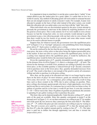 Market Forces: Demand and Supply 55
It is important to keep in mind that it is not the price system that is “unfair” if one
cannot afford to pay the market price for a good; rather, it is unfair that we live in a
world of scarcity.Any method of allocating goods will seem unfair to someone because
there are not enough resources to satisfy everyone’s wants. For example, if jeans were
allocated to people on the basis of hair color instead of the price system, you would
think this allocation rule was unfair unless you were born with the “right” hair color.
Often individuals who are discriminated against by the price system attempt to
persuade the government to intervene in the market by requiring producers to sell
the good at a lower price. This is only natural, for if we were unable to own a house
because we had the wrong hair color, we most certainly would attempt to get the
government to pass a law allowing people with our hair color to own a house. But
then there would be too few houses to go around, and some other means would
have to be used to allocate houses to people.
Suppose that, for whatever reason, the government views the equilibrium price
of Pe
in Figure 2–11 as “too high” and passes a law prohibiting firms from charging
prices above Pc
. Such a price is called a price ceiling.
Do not be confused by the fact that the price ceiling is below the initial equilib-
rium price; the term ceiling refers to that price being the highest permissible price
in the market. It does not refer to a price set above the equilibrium price. In fact, if
a ceiling were imposed above the equilibrium price, it would be ineffective; the
equilibrium price would be below the maximum legal price.
Given the regulated price of Pc
, quantity demanded exceeds quantity supplied
by the distance from A to B in Figure 2–11; there is a shortage of Qd
$ Qs
units. The
reason for the shortage is twofold. First, producers are willing to produce less at the
lower price, so the available quantity is reduced from Qe
to Qs
. Second, consumers
wish to purchase more at the lower price; thus, quantity demanded increases from
Qe
to Qd
. The result is that there is not enough of the good to satisfy all consumers
willing and able to purchase it at the price ceiling.
How, then, are the goods to be allocated now that it is no longer legal to ration
them on the basis of price? In most instances, goods are rationed on the basis of
“first come, first served.” As a consequence, price ceilings typically result in long
lines such as those created in the 1970s due to price ceilings on gasoline. Thus,
price ceilings discriminate against people who have a high opportunity cost of time
and do not like to wait in lines. If a consumer has to wait in line two hours to buy 10
gallons of gasoline and his or her time is worth $5 per hour, it costs the consumer
2 % $5 " $10 to wait in line. Since 10 gallons of gasoline are purchased, this amounts
to spending $1 per gallon waiting in line to purchase the good.
This basic idea can be depicted graphically. Under the price ceiling of Pc
, only Qs
units of the good are available. Since this quantity corresponds to point F on the
demand curve in Figure 2–11, we see that consumers are willing to pay PF
for another
unit of the good. By law, however, they cannot pay the firm more than Pc
. The differ-
ence, PF
$ Pc
, reflects the price per unit consumers are willing to pay by waiting in
line. The full economic price paid by a consumer (PF
) is thus the amount paid to
the firm (Pc
), plus the implicit amount paid by waiting in line (PF
$ Pc
). The latter
price is paid not in dollars but through opportunity cost and thus is termed the
nonpecuniary price.
price ceiling
The maximum
legal price that can
be charged in a
market.
full economic
price
The dollar amount
paid to a firm under
a price ceiling, plus
the nonpecuniary
price.
 