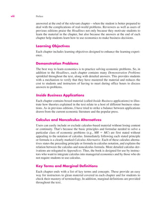 viii Preface
answered at the end of the relevant chapter—when the student is better prepared to
deal with the complications of real-world problems. Reviewers as well as users of
previous editions praise the Headlines not only because they motivate students to
learn the material in the chapter, but also because the answers at the end of each
chapter help students learn how to use economics to make business decisions.
Learning Objectives
Each chapter includes learning objectives designed to enhance the learning experi-
ence.
Demonstration Problems
The best way to learn economics is to practice solving economic problems. So, in
addition to the Headlines, each chapter contains many Demonstration Problems
sprinkled throughout the text, along with detailed answers. This provides students
with a mechanism to verify that they have mastered the material and reduces the
cost to students and instructors of having to meet during office hours to discuss
answers to problems.
Inside Business Applications
Each chapter contains boxed material (called Inside Business applications) to illus-
trate how theories explained in the text relate to a host of different business situa-
tions. As in previous editions, I have tried to strike a balance between applications
drawn from the current economic literature and the popular press.
Calculus and Noncalculus Alternatives
Users can easily include or exclude calculus-based material without losing content
or continuity. That’s because the basic principles and formulae needed to solve a
particular class of economic problems (e.g., MR ! MC) are first stated without
appealing to the notation of calculus. Immediately following each stated principle
or formula is a clearly marked Calculus Alternative. Each of these calculus alterna-
tives states the preceding principle or formula in calculus notation, and explains the
relation between the calculus and noncalculus formula. More detailed calculus der-
ivations are relegated to Appendices. Thus, the book is designed for use by instruc-
tors who want to integrate calculus into managerial economics and by those who do
not require students to use calculus.
Key Terms and Marginal Definitions
Each chapter ends with a list of key terms and concepts. These provide an easy
way for instructors to glean material covered in each chapter and for students to
check their mastery of terminology. In addition, marginal definitions are provided
throughout the text.
 