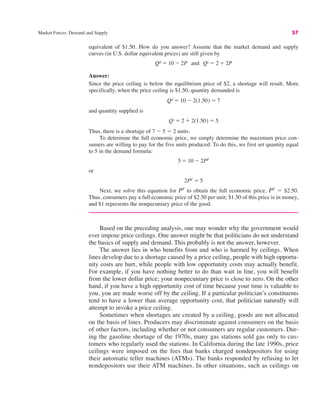 Market Forces: Demand and Supply 57
equivalent of $1.50. How do you answer? Assume that the market demand and supply
curves (in U.S. dollar equivalent prices) are still given by
Answer:
Since the price ceiling is below the equilibrium price of $2, a shortage will result. More
specifically, when the price ceiling is $1.50, quantity demanded is
and quantity supplied is
Thus, there is a shortage of 7 $ 5 " 2 units.
To determine the full economic price, we simply determine the maximum price con-
sumers are willing to pay for the five units produced. To do this, we first set quantity equal
to 5 in the demand formula:
or
Next, we solve this equation for PF
to obtain the full economic price, PF
" $2.50.
Thus, consumers pay a full economic price of $2.50 per unit; $1.50 of this price is in money,
and $1 represents the nonpecuniary price of the good.
Based on the preceding analysis, one may wonder why the government would
ever impose price ceilings. One answer might be that politicians do not understand
the basics of supply and demand. This probably is not the answer, however.
The answer lies in who benefits from and who is harmed by ceilings. When
lines develop due to a shortage caused by a price ceiling, people with high opportu-
nity costs are hurt, while people with low opportunity costs may actually benefit.
For example, if you have nothing better to do than wait in line, you will benefit
from the lower dollar price; your nonpecuniary price is close to zero. On the other
hand, if you have a high opportunity cost of time because your time is valuable to
you, you are made worse off by the ceiling. If a particular politician’s constituents
tend to have a lower than average opportunity cost, that politician naturally will
attempt to invoke a price ceiling.
Sometimes when shortages are created by a ceiling, goods are not allocated
on the basis of lines. Producers may discriminate against consumers on the basis
of other factors, including whether or not consumers are regular customers. Dur-
ing the gasoline shortage of the 1970s, many gas stations sold gas only to cus-
tomers who regularly used the stations. In California during the late 1990s, price
ceilings were imposed on the fees that banks charged nondepositors for using
their automatic teller machines (ATMs). The banks responded by refusing to let
nondepositors use their ATM machines. In other situations, such as ceilings on
2PF " 5
5 " 10 $ 2PF
Qs " 2 # 2(1.50) " 5
Qd " 10 $ 2(1.50) " 7
Qd " 10 $ 2P and Qs " 2 # 2P
 