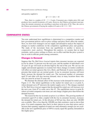 60 Managerial Economics and Business Strategy
and quantity supplied is
Thus, there is a surplus of 10 $ 2 " 8 units. Consumers pay a higher price ($4), and
producers have unsold inventories of 8 units. However, the Chinese government must pur-
chase the amount consumers are unwilling to purchase at the price of $4. Thus, the cost to
the Chinese government of buying the surplus of 8 units is $4 % 8 " $32.
COMPARATIVE STATICS
You now understand how equilibrium is determined in a competitive market and
how government policies such as price ceilings and price floors affect the market.
Next, we show how managers can use supply and demand to analyze the impact of
changes in market conditions on the competitive equilibrium price and quantity.
The study of the movement from one equilibrium to another is known as
comparative static analysis. Throughout this analysis, we assume that no legal
restraints, such as price ceilings or floors, are in effect and that the price system is
free to work to allocate goods among consumers.
Changes in Demand
Suppose that The Wall Street Journal reports that consumer incomes are expected
to rise by about 2.5 percent over the next year, and the number of individuals over
25 years of age will reach an all-time high by the end of the year. We can use our
supply and demand apparatus to examine how these changes in market conditions
will affect car rental agencies like Avis, Hertz, and National. It seems reasonable to
presume that rental cars are normal goods: A rise in consumer incomes will most
likely increase the demand for rental cars. The increased number of consumers
aged 25 and older will also increase demand, since at many locations those who
rent cars must be at least 25 years old.
We illustrate the ultimate effect of this increase in the demand for rental cars in
Figure 2–13. The initial equilibrium in the market for rental cars is at point A,
where demand curve D0
intersects the market supply curve S. The changes reported
in The Wall Street Journal suggest that the demand for rental cars will increase over
the next year, from D0
to some curve like D1
. The equilibrium moves to point B,
where car rental companies rent more cars and charge a higher price than before the
demand increase.
The reason for the rise in rental car prices is as follows. The growing number of
consumers aged 25 or older, coupled with the rise in consumer incomes, increases
the demand for rental cars. At the old price of $45 per day, there are only 100,000
cars available. This is less than the 108,000 cars that customers want to rent at that
price. Car rental companies thus find it in their interest to raise their prices and to
increase their quantity supplied of rental cars until ultimately enough cars are avail-
able at the new equilibrium price of $49 to exactly equal the quantity demanded at
this higher price.
Qs " 2 # 2(4) " 10
 