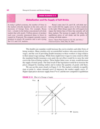 INSIDE BUSINESS 2–4
Globalization and the Supply of Soft Drinks
In today’s global economy, the number of firms in
the market critically depends on the entry and exit
decisions of foreign firms. For example, Rasna
Ltd.—a leader in the Indian concentrated soft drink
market that sells nearly 3 billion glasses of product
each year—recently announced plans to boost its
exports by 30 percent. The company currently exports
products to nearly 40 countries and is now eyeing
the U.S. and U.K. markets.
Rasna’s entry into U.S. and U.K. soft drink mar-
kets would shift the supply curves in these markets
to the right. Other things equal, this will negatively
impact the bottom lines of firms that currently sell in
these markets: The increase in supply will reduce the
equilibrium prices of soft drinks and the profits of
existing soft drink makers.
Source: “Rasna Plans Exports to US, UK, and Africa,”
Financial Express, India, May 26, 2004.
62 Managerial Economics and Business Strategy
This health care mandate would increase the cost to retailers and other firms of
hiring workers. Many retailers rely on semiskilled workers who earn relatively low
wages, and the cost of providing health insurance to these workers is large relative
to their annual wage earnings. While firms might lower wages to some extent to offset
the mandated health insurance costs paid, the net effect would be to raise the total
cost to the firm of hiring workers. These higher labor costs, in turn, would decrease
the supply of retail goods. The final result of the legislation would be to increase the
prices charged by retailing outlets and to reduce the quantity of goods sold there.
We can see this more clearly in Figure 2–14. The market is initially in equilib-
rium at point A, where demand curve D intersects the market supply curve, S0
.
Higher input prices decrease supply from S0
to S1
, and the new competitive equilibrium
0
Price
Quantity
D
Q1
Q0
S1
P0
P1
B
S0
A
FIGURE 2–14 Effect of a Change in Supply
 