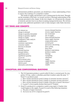 66 Managerial Economics and Business Strategy
CONCEPTUAL AND COMPUTATIONAL QUESTIONS
1. The X-Corporation produces a good (called X) that is a normal good. Its com-
petitor, Y-Corp., makes a substitute good that it markets under the name “Y. ”
Good Y is an inferior good.
a. How will the demand for good X change if consumer incomes increase?
b. How will the demand for good Y change if consumer incomes decrease?
c. How will the demand for good X change if the price of good Y decreases?
d. Is good Y a lower-quality product than good X? Explain.
2. Good X is produced in a competitive market using input A. Explain what
would happen to the supply of good X in each of the following situations:
a. The price of input A increases.
b. An excise tax of $1 is imposed on good X.
ad valorem tax
change in demand
change in quantity demanded
change in quantity supplied
change in supply
comparative static analysis
complements
consumer expectations
consumer surplus
decrease in demand
demand
demand function
demand shifters
equilibrium price
equilibrium quantity
excise tax
full economic price
increase in demand
inferior good
informative advertising
inverse demand function
inverse supply function
law of demand
law of supply
linear demand function
linear supply function
nonpecuniary price
normal good
persuasive advertising
price ceiling
price floor
producer expectations
producer surplus
shortage
stockpiling
substitutes
supply
supply function
supply shifters
surplus
demonstration problems presented, you should have a basic understanding of how
to analyze the workings of a competitive market.
The model of supply and demand is just a starting point for this book. Through-
out the remainder of the book, we assume you have a thorough understanding of the
concepts presented in this chapter. In the next chapter, we will present the concepts
of elasticity and show how to use them in making managerial decisions. We will also
present some additional quantitative tools to help managers make better decisions.
KEY TERMS AND CONCEPTS
 