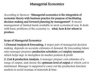 Managerial Economics
According to Spencer: “Managerial economics is the integration of
economic theory with business practice for purpose of facilitating
decision making and forward planning by management”. It means
management of limited funds available in most economical way. It deals
with basic problems of the economy i.e. what, how & for whom to
produce.
Scope of Managerial Economics
1.Demand Analysis & Forecasting: A major part of managerial decision
making depends on accurate estimates of demand. By forecasting future
sales manager prepares production schedules and employ resources
which helps mgt. to strengthen its market position & profit.
2. Cost & production Analysis: A manager prepare cost estimates of a
range of output, and choose the optimum level of output at which cost is
minimized. Manager is supposed to carry out the production function
analysis to avoid wastage of materials & time.
 