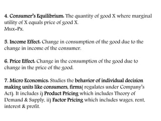 4. Consumer’s Equilibrium: The quantity of good X where marginal
utility of X equals price of good X.
Mux=Px.
5. Income Effect: Change in consumption of the good due to the
change in income of the consumer.
6. Price Effect: Change in the consumption of the good due to
change in the price of the good.
7. Micro Economics: Studies the behavior of individual decision
making units like consumers, firms( regulates under Company’s
Act). It includes i) Product Pricing which includes Theory of
Demand & Supply, ii) Factor Pricing which includes wages, rent,
interest & profit.
 