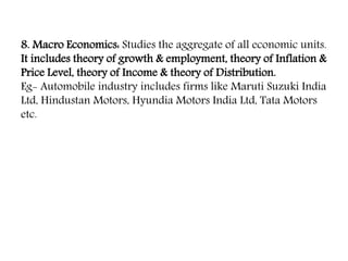 8. Macro Economics: Studies the aggregate of all economic units.
It includes theory of growth & employment, theory of Inflation &
Price Level, theory of Income & theory of Distribution.
Eg- Automobile industry includes firms like Maruti Suzuki India
Ltd, Hindustan Motors, Hyundia Motors India Ltd, Tata Motors
etc.
 
