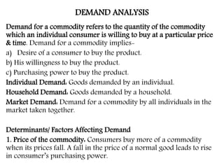 DEMAND ANALYSIS
Demand for a commodity refers to the quantity of the commodity
which an individual consumer is willing to buy at a particular price
& time. Demand for a commodity implies-
a) Desire of a consumer to buy the product.
b) His willingness to buy the product.
c) Purchasing power to buy the product.
Individual Demand: Goods demanded by an individual.
Household Demand: Goods demanded by a household.
Market Demand: Demand for a commodity by all individuals in the
market taken together.
Determinants/ Factors Affecting Demand
1. Price of the commodity: Consumers buy more of a commodity
when its prices fall. A fall in the price of a normal good leads to rise
in consumer’s purchasing power.
 