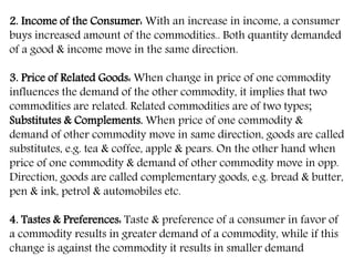 2. Income of the Consumer: With an increase in income, a consumer
buys increased amount of the commodities.. Both quantity demanded
of a good & income move in the same direction.
3. Price of Related Goods: When change in price of one commodity
influences the demand of the other commodity, it implies that two
commodities are related. Related commodities are of two types;
Substitutes & Complements. When price of one commodity &
demand of other commodity move in same direction, goods are called
substitutes, e.g. tea & coffee, apple & pears. On the other hand when
price of one commodity & demand of other commodity move in opp.
Direction, goods are called complementary goods, e.g. bread & butter,
pen & ink, petrol & automobiles etc.
4. Tastes & Preferences: Taste & preference of a consumer in favor of
a commodity results in greater demand of a commodity, while if this
change is against the commodity it results in smaller demand
 