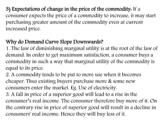 3) Expectations of change in the price of the commodity: If a
consumer expects the price of a commodity to increase, it may start
purchasing greater amount of the commodity even at current
increased price.
Why do Demand Curve Slope Downwards?
1. The law of diminishing marginal utility is at the root of the law of
demand. In order to get maximum satisfaction, a consumer buys a
commodity in such a way that marginal utility of the commodity is
equal to its price.
2. A commodity tends to be put to more use when it becomes
cheaper. Thus existing buyers purchase more & some new
consumers enter the market. Eg. Use of electricity.
3. A fall in price of a superior good will lead to a rise in the
consumer’s real income. The consumer therefore buy more of it. On
the contrary rise in price of superior good will result in a decline in
consumers' real income. Hence they will buy less of it.
 