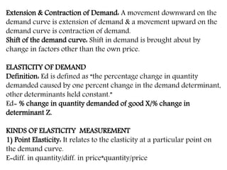 Extension & Contraction of Demand: A movement downward on the
demand curve is extension of demand & a movement upward on the
demand curve is contraction of demand.
Shift of the demand curve: Shift in demand is brought about by
change in factors other than the own price.
ELASTICITY OF DEMAND
Definition: Ed is defined as “the percentage change in quantity
demanded caused by one percent change in the demand determinant,
other determinants held constant.”
Ed= % change in quantity demanded of good X/% change in
determinant Z.
KINDS OF ELASTICITY MEASUREMENT
1) Point Elasticity: It relates to the elasticity at a particular point on
the demand curve.
E=diff. in quantity/diff. in price*quantity/price
 