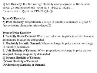 2) Arc Elasticity: It is the average elasticity over a segment of the demand
curve. Co-ordinates of mid-point be, P1+P2/2, Q1+Q2/2…
Formula: diff.in Q/diff. in P*P1+P2/Q1+Q2.
Types Of Elasticity
A) Price Elasticity: Proportionate change in quantity demanded of good X/
Proportionate change in price of good X.
Types of Price Elasticity
1. Perfectly Elastic Demand: Where no reduction in price is needed to cause
an increase in quantity demanded.
2. Absolutely Inelastic Demand: Where a change in price causes no change
in quantity demanded.
3. Unit Elasticity of Demand: When proportionate change in price causes
an equal change in quantity demanded.
B) Income Elasticity of Demand
C)Cross Elasticity of Demand
D)Advertising Elasticity of Demand
 