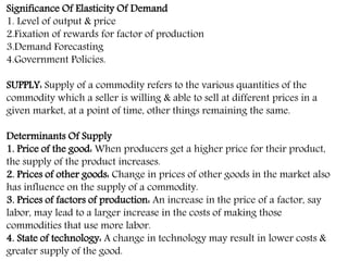Significance Of Elasticity Of Demand
1. Level of output & price
2.Fixation of rewards for factor of production
3.Demand Forecasting
4.Government Policies.
SUPPLY: Supply of a commodity refers to the various quantities of the
commodity which a seller is willing & able to sell at different prices in a
given market, at a point of time, other things remaining the same.
Determinants Of Supply
1. Price of the good: When producers get a higher price for their product,
the supply of the product increases.
2. Prices of other goods: Change in prices of other goods in the market also
has influence on the supply of a commodity.
3. Prices of factors of production: An increase in the price of a factor, say
labor, may lead to a larger increase in the costs of making those
commodities that use more labor.
4. State of technology: A change in technology may result in lower costs &
greater supply of the good.
 