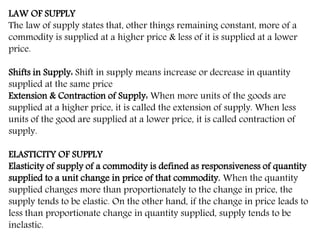 LAW OF SUPPLY
The law of supply states that, other things remaining constant, more of a
commodity is supplied at a higher price & less of it is supplied at a lower
price.
Shifts in Supply: Shift in supply means increase or decrease in quantity
supplied at the same price
Extension & Contraction of Supply: When more units of the goods are
supplied at a higher price, it is called the extension of supply. When less
units of the good are supplied at a lower price, it is called contraction of
supply.
ELASTICITY OF SUPPLY
Elasticity of supply of a commodity is defined as responsiveness of quantity
supplied to a unit change in price of that commodity. When the quantity
supplied changes more than proportionately to the change in price, the
supply tends to be elastic. On the other hand, if the change in price leads to
less than proportionate change in quantity supplied, supply tends to be
inelastic.
 