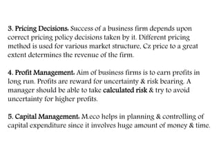 3. Pricing Decisions: Success of a business firm depends upon
correct pricing policy decisions taken by it. Different pricing
method is used for various market structure, Cz price to a great
extent determines the revenue of the firm.
4. Profit Management: Aim of business firms is to earn profits in
long run. Profits are reward for uncertainty & risk bearing. A
manager should be able to take calculated risk & try to avoid
uncertainty for higher profits.
5. Capital Management: M.eco helps in planning & controlling of
capital expenditure since it involves huge amount of money & time.
 