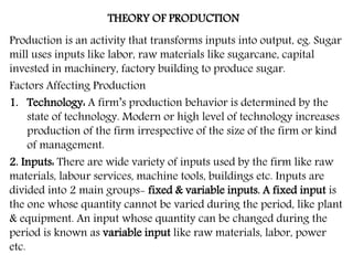 THEORY OF PRODUCTION
Production is an activity that transforms inputs into output, eg. Sugar
mill uses inputs like labor, raw materials like sugarcane, capital
invested in machinery, factory building to produce sugar.
Factors Affecting Production
1. Technology: A firm’s production behavior is determined by the
state of technology. Modern or high level of technology increases
production of the firm irrespective of the size of the firm or kind
of management.
2. Inputs: There are wide variety of inputs used by the firm like raw
materials, labour services, machine tools, buildings etc. Inputs are
divided into 2 main groups- fixed & variable inputs. A fixed input is
the one whose quantity cannot be varied during the period, like plant
& equipment. An input whose quantity can be changed during the
period is known as variable input like raw materials, labor, power
etc.
 